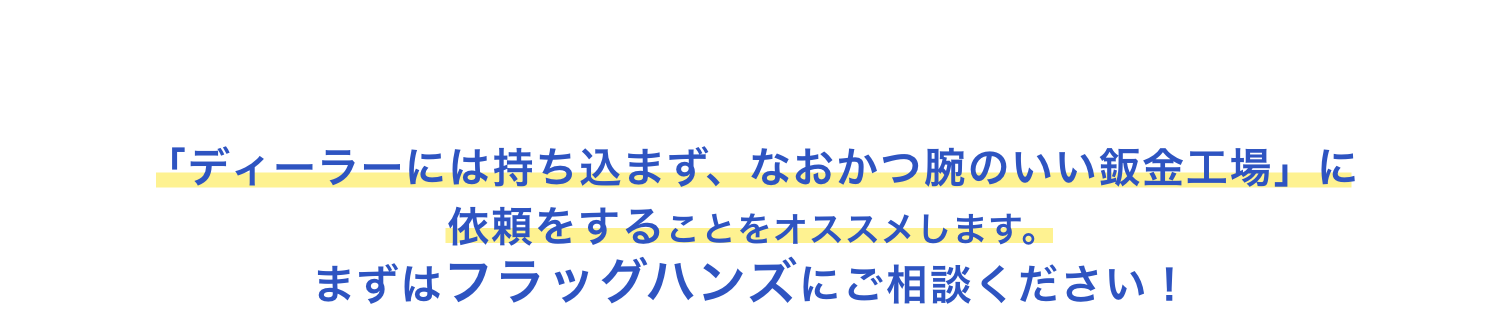 愛車の価値を守るために　「ディーラーには持ち込まず、なおかつ腕のいい鈑金工場」に依頼をすることをオススメします。まずはフラッグハンズにご相談ください！