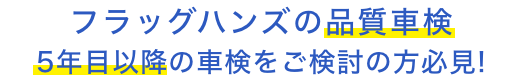 フラッグハンズの品質車検 5年目以降の車検を ご検討の方必見！